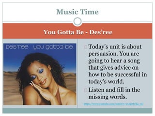 You Gotta Be - Des’ree
Today’s unit is about
persuasion. You are
going to hear a song
that gives advice on
how to be successful in
today’s world.
Listen and fill in the
missing words.
https://www.youtube.com/watch?v=pO40TcKa_5U
Music Time
 