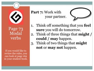 Page 73
Modal
verbs
If you would like to
review the rules, you
can look at page 169
in your student book.
Part 7: Work with
your partner.
1. Think off something that you feel
sure you will do tomorrow.
2. Think of three things that might /
could / may happen.
3. Think of two things that might
not or may not happen.
 