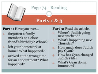 Parts 1 & 3
Part 1: Have you ever…
1. forgotten a family
member’s or a close
friend’s birthday? Whose?
2. left your homework at
home? What happened?
3. arrived at the wrong time
for an appointment? What
happened?
Part 3: Read the article.
1. Where’s Judith going
next weekend?
2. What’s happening next
Thursday?
3. How much does Judith
pay Gyan?
4. How has Gyan changed
Judith’s life?
5. What’s Gyan doing
tomorrow?
Page 74 - Reading
 