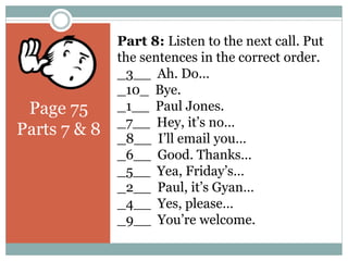 Page 75
Parts 7 & 8
Part 8: Listen to the next call. Put
the sentences in the correct order.
_3__ Ah. Do…
_10_ Bye.
_1__ Paul Jones.
_7__ Hey, it’s no…
_8__ I’ll email you…
_6__ Good. Thanks…
_5__ Yea, Friday’s…
_2__ Paul, it’s Gyan…
_4__ Yes, please…
_9__ You’re welcome.
 