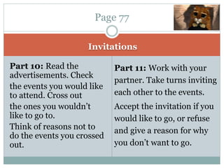 Invitations
Part 10: Read the
advertisements. Check
the events you would like
to attend. Cross out
the ones you wouldn’t
like to go to.
Think of reasons not to
do the events you crossed
out.
Part 11: Work with your
partner. Take turns inviting
each other to the events.
Accept the invitation if you
would like to go, or refuse
and give a reason for why
you don’t want to go.
Page 77
 