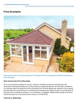 lifestylewindowsandconservatories.com 
http://www.lifestylewindowsandconservatories.com/products/conservatories/price-examples/ 
Price Examples 
Styles & Colours Top Ten Tips Roof Glazing DIY Tiled Effect Roof Price Examples Specifications Replacement 
Roofs Catalogue 
New Conservatory Price Examples 
All our conservatories are tailored to meet our customer’s individual requirements including style, size, 
specification and internal finishing such as tiling, plastering, heating and electrics. All of the options available to 
our customers affect the overall price of the conservatory and of course different site conditions such as sloping 
sites also affect the overall build price. The following price examples are designed to give you an initial guide on 
the build cost of a potential conservatory. For a hassle free, no obligation, detailed written quotation and some 
honest advise give us a call to book a home survey on 0115 930 66 30. 
Victorian or Edwardian 
 