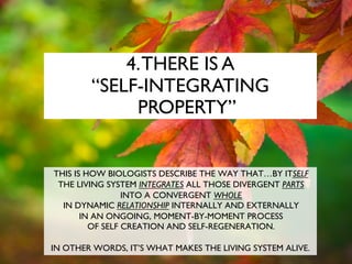 4.THERE IS A
“SELF-INTEGRATING
PROPERTY”
THIS IS HOW BIOLOGISTS DESCRIBE THE WAY THAT…BY ITSELF
THE LIVING SYSTEM INTEGRATES ALL THOSE DIVERGENT PARTS
INTO A CONVERGENT WHOLE
IN DYNAMIC RELATIONSHIP INTERNALLY AND EXTERNALLY
IN AN ONGOING, MOMENT-BY-MOMENT PROCESS
OF SELF CREATION AND SELF-REGENERATION.
IN OTHER WORDS, IT’S WHAT MAKES THE LIVING SYSTEM ALIVE.
 