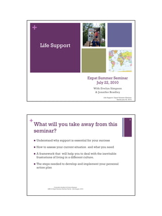 +

       Life Support




                                                                      Expat Summer Seminar
                                                                          July 22, 2010
                                                                         With Evelyn Simpson
                                                                          & Jennifer Bradley
                                                                               Life Support: Expat Summer Seminar
                                                                                                Series July 22, 2010




+                                                                                                                2

    What will you take away from this
    seminar?
     Understand why support is essential for your success

     How to assess your current situation and what you need

     A framework that will help you to deal with the inevitable
     frustrations of living in a different culture.

     The steps needed to develop and implement your personal
     action plan




                       © Jennifer Bradley & Evelyn Simpson
             [ESS 2] Expat Summer Seminar Series. July-August, 2010
 