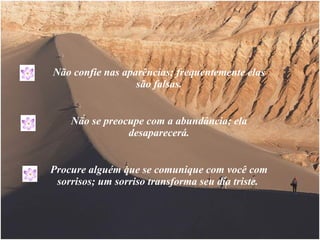 Não confie nas aparências; frequentemente elas são falsas. Não se preocupe com a abundância; ela desaparecerá. Procure alguém que se comunique com você com sorrisos; um sorriso transforma seu dia triste.  