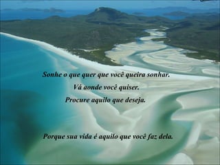 Sonhe o que quer que você queira sonhar. Vá aonde você quiser. Procure aquilo que deseja.  Porque sua vida é aquilo que você faz dela. 