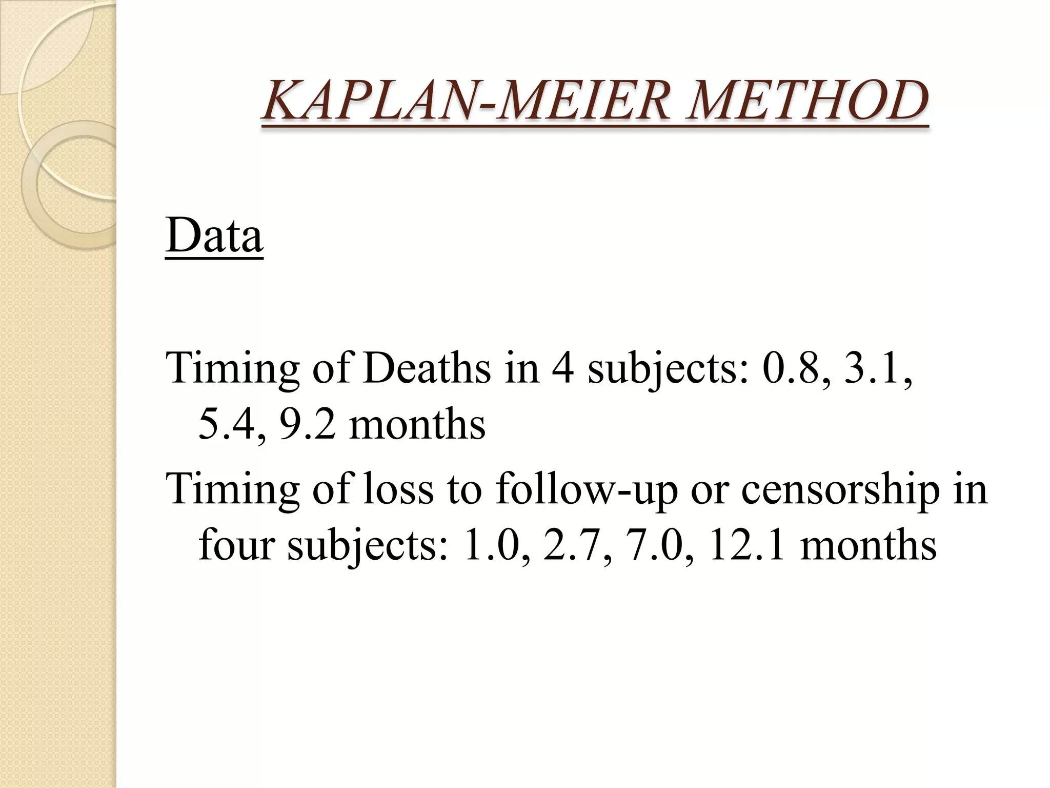 LIFE TABLE IN CLINICAL MEDICINEKAPLAN-MEIER METHODMost commonly used approach to survival analysis in medicine. Also called as the Kaplan-Meier life table method or the product-limit method.	Actuarial method used if there are large numbers of subjects but the Kaplan-Meier method more advantageous if the numbers of subjects are small.