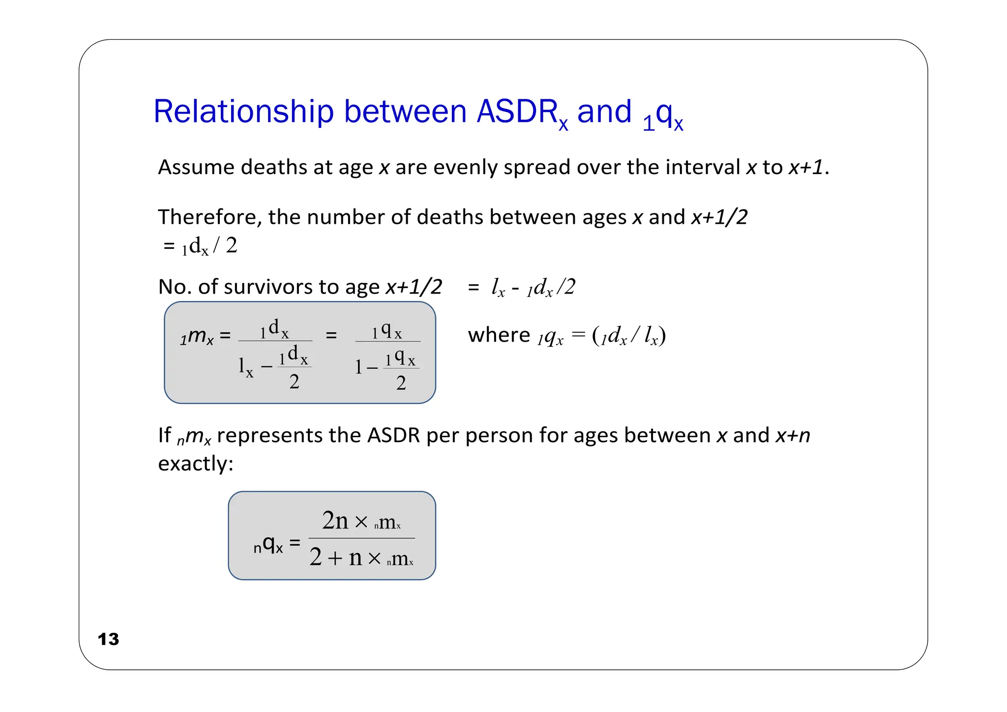 13
Assume deaths at age x are evenly spread over the interval x to x+1.
Therefore, the number of deaths between ages x and x+1/2
= 1dx / 2
No. of survivors to age x+1/2 = lx - 1dx /2
1mx =
2
d
l
d
x
1
x
x
1

=
2
q
1
q
x
1
x
1

where 1qx = (1dx / lx)
If nmx represents the ASDR per person for ages between x and x+n
exactly:
nqx =
x
n
x
n
m
m
n
2
2n



Relationship between ASDRx and 1qx
 