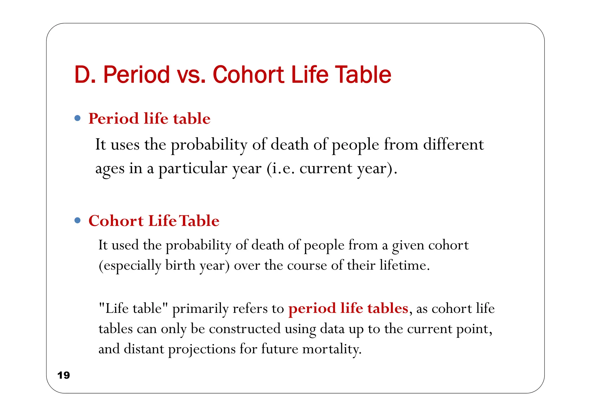 D. Period vs. Cohort Life Table
19
 Period life table
It uses the probability of death of people from different
ages in a particular year (i.e. current year).
 Cohort LifeTable
It used the probability of death of people from a given cohort
(especially birth year) over the course of their lifetime.
"Life table" primarily refers to period life tables, as cohort life
tables can only be constructed using data up to the current point,
and distant projections for future mortality.
 