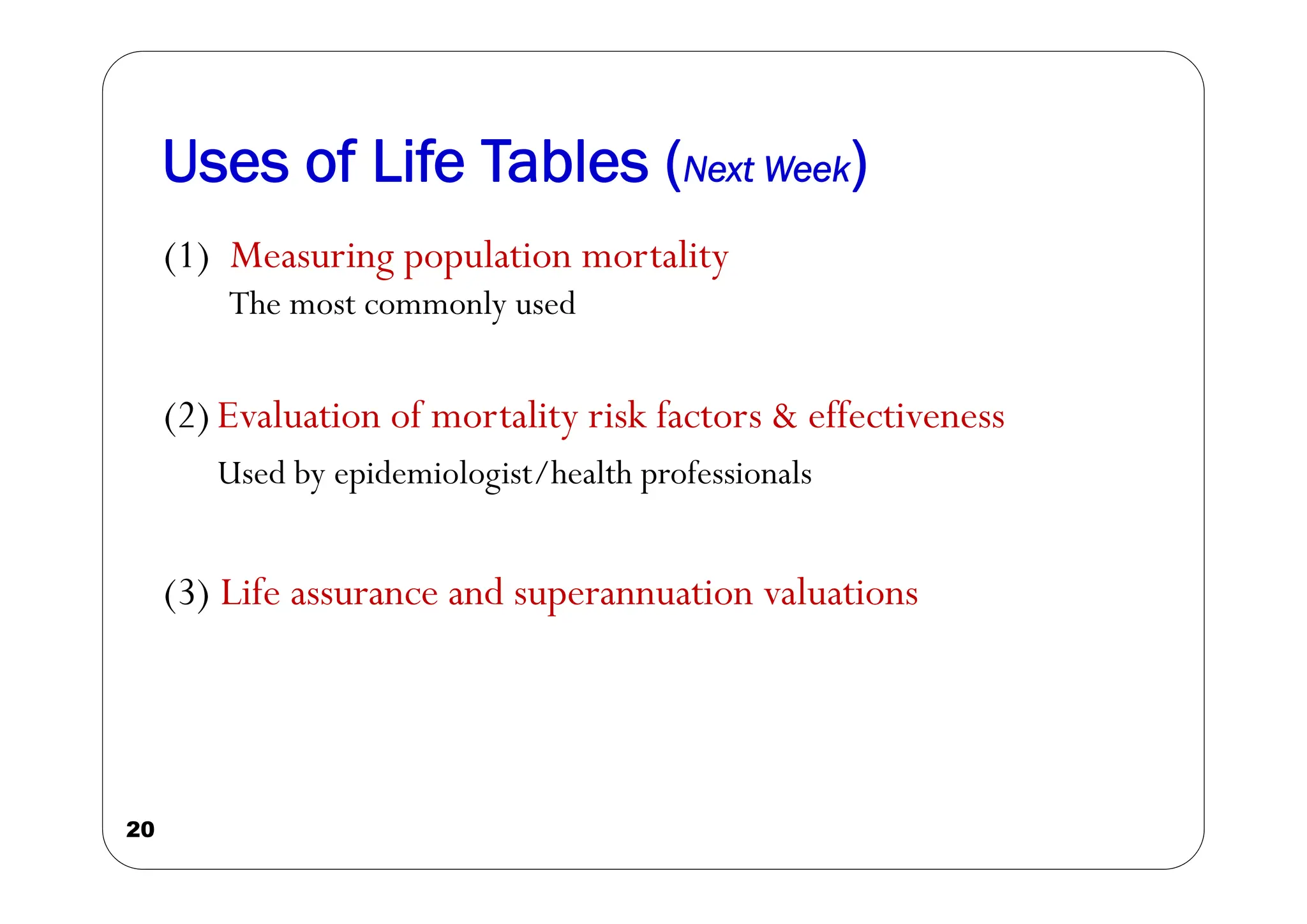 Uses of Life Tables (Next Week)
20
(1) Measuring population mortality
The most commonly used
(2) Evaluation of mortality risk factors & effectiveness
Used by epidemiologist/health professionals
(3) Life assurance and superannuation valuations
 