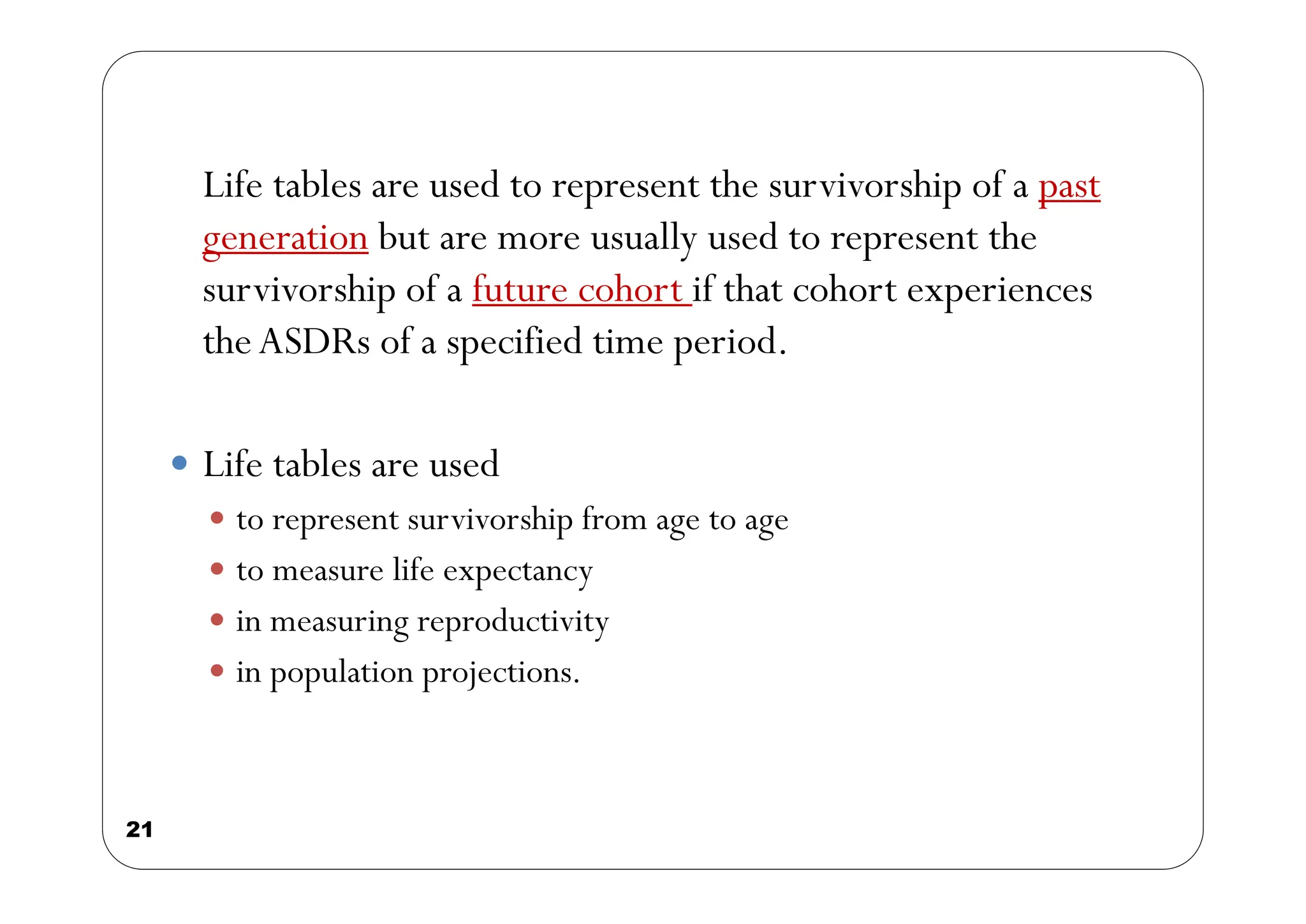 21
Life tables are used to represent the survivorship of a past
generation but are more usually used to represent the
survivorship of a future cohort if that cohort experiences
theASDRs of a specified time period.
 Life tables are used
 to represent survivorship from age to age
 to measure life expectancy
 in measuring reproductivity
 in population projections.
 