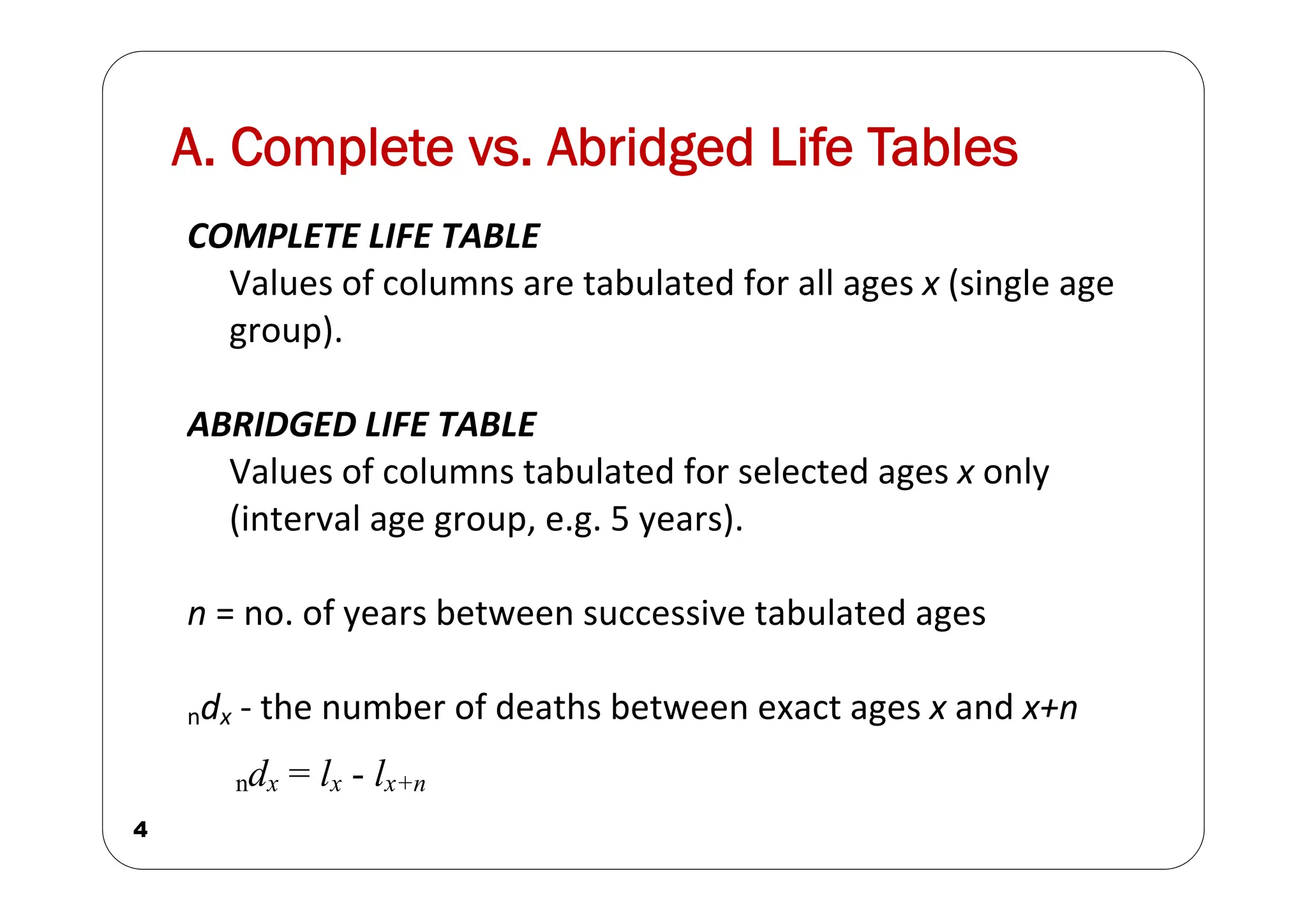 A. Complete vs. Abridged Life Tables
4
COMPLETE LIFE TABLE
Values of columns are tabulated for all ages x (single age
group).
ABRIDGED LIFE TABLE
Values of columns tabulated for selected ages x only
(interval age group, e.g. 5 years).
n = no. of years between successive tabulated ages
ndx ‐ the number of deaths between exact ages x and x+n
ndx = lx - lx+n
 