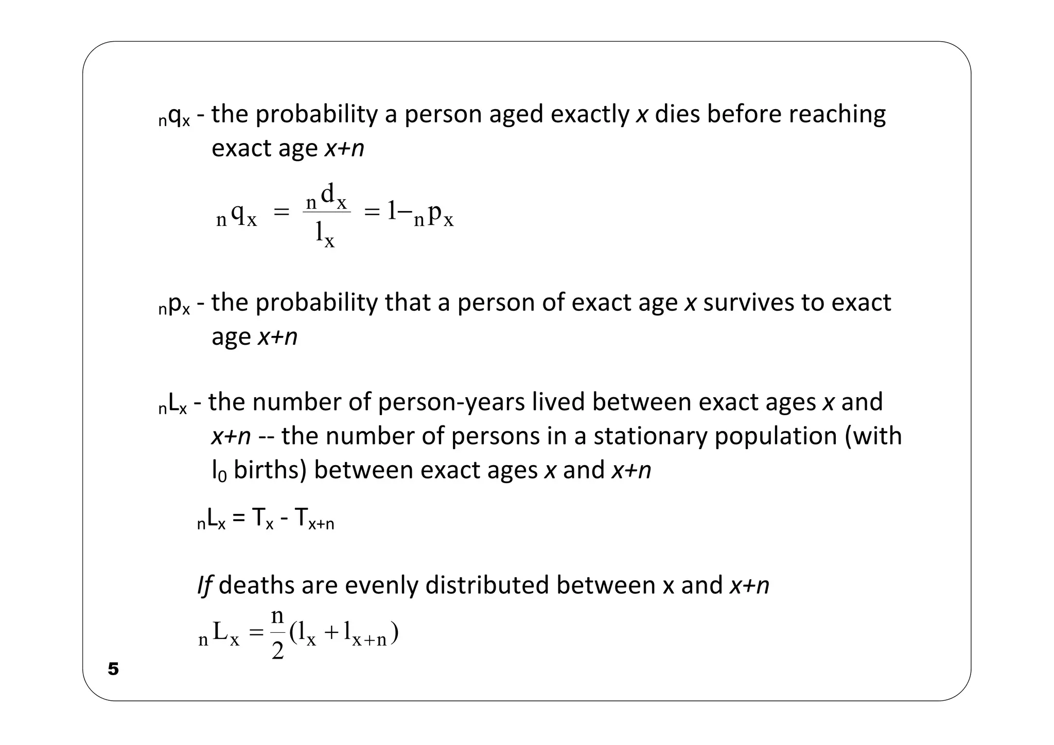 5
nqx ‐ the probability a person aged exactly x dies before reaching
exact age x+n
x
x
n
x
n
l
d
q  x
n p
1

npx ‐ the probability that a person of exact age x survives to exact
age x+n
nLx ‐ the number of person‐years lived between exact ages x and
x+n ‐‐ the number of persons in a stationary population (with
l0 births) between exact ages x and x+n
nLx = Tx ‐ Tx+n
If deaths are evenly distributed between x and x+n
)
l
l
(
2
n
L n
x
x
x
n 


 