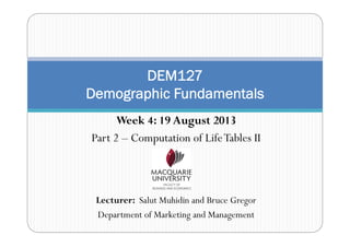 Week 4: 19 August 2013
Part 2 – Computation of LifeTables II
Lecturer: Salut Muhidin and Bruce Gregor
Department of Marketing and Management
DEM127
Demographic Fundamentals
 