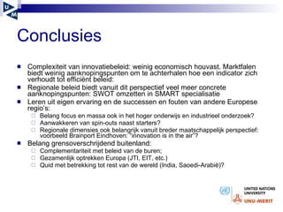 Conclusies  Complexiteit van innovatiebeleid: weinig economisch houvast. Marktfalen biedt weinig aanknopingspunten om te achterhalen hoe een indicator zich verhoudt tot efficiënt beleid:  Regionale beleid biedt vanuit dit perspectief veel meer concrete aanknopingspunten: SWOT omzetten in SMART specialisatie  Leren uit eigen ervaring en de successen en fouten van andere Europese regio’s: Belang focus en massa ook in het hoger onderwijs en industrieel onderzoek?  Aanwakkeren van spin-outs naast starters?  Regionale dimensies ook belangrijk vanuit breder maatschappelijk perspectief: voorbeeld Brainport Eindhoven: “innovation is in the air”?  Belang grensoverschrijdend buitenland: Complementariteit met beleid van de buren;  Gezamenlijk optrekken Europa (JTI, EIT, etc.)  Quid met betrekking tot rest van de wereld (India, Saoedi-Arabi ë )? 