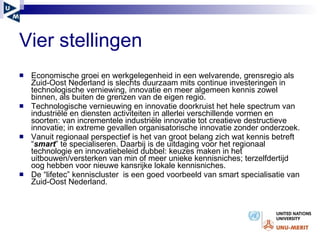 Vier stellingen   Economische groei en werkgelegenheid in een welvarende, grensregio als Zuid-Oost Nederland is slechts duurzaam mits continue investeringen in technologische verniewing, innovatie en meer algemeen kennis zowel binnen, als buiten de grenzen van de eigen regio. Technologische vernieuwing en innovatie doorkruist het hele spectrum van industri ële en diensten activiteiten  in allerlei verschillende vormen en soorten: van incrementele industriële innovatie tot creatieve destructieve innovatie; in extreme gevallen organisatorische innovatie zonder onderzoek.  Vanuit regionaal perspectief is het van groot belang zich wat kennis betreft “ smart ” te specialiseren. Daarbij is de uitdaging voor het regionaal technologie en innovatiebeleid dubbel: keuzes maken in het uitbouwen/versterken van min of meer unieke kennisniches; terzelfdertijd oog hebben voor nieuwe kansrijke lokale kennisniches . De “lifetec” kenniscluster  is een goed voorbeeld van smart specialisatie van Zuid-Oost Nederland.  