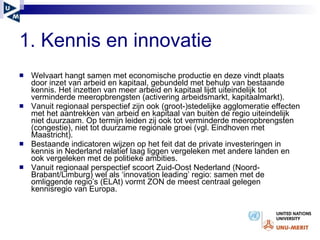 1. Kennis en innovatie Welvaart hangt samen met economische productie en deze vindt plaats door inzet van arbeid en kapitaal, gebundeld met behulp van bestaande kennis. Het inzetten van meer arbeid en kapitaal lijdt uiteindelijk tot verminderde meeropbrengsten (activering arbeidsmarkt, kapitaalmarkt).  Vanuit regionaal perspectief zijn ook (groot-)stedelijke agglomeratie effecten met het aantrekken van arbeid en kapitaal van buiten de regio uiteindelijk niet duurzaam. Op termijn leiden zij ook tot verminderde meeropbrengsten (congestie), niet tot duurzame regionale groei (vgl. Eindhoven met Maastricht). Bestaande indicatoren wijzen op het feit dat de private investeringen in kennis in Nederland relatief laag liggen vergeleken met andere landen en ook vergeleken met de politieke ambities. Vanuit regionaal perspectief scoort Zuid-Oost Nederland (Noord-Brabant/Limburg) wel als ‘innovation leading’ regio: samen met de omliggende regio’s (ELAt) vormt ZON de meest centraal gelegen kennisregio van Europa. 