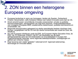 2. ZON binnen een heterogene Europese omgeving Europese landschap is verre van homogeen: landen als Zweden, Zwitserland, Finland, Denemarken, zelfs Duitsland hebben een betere Innovatie score dan de VS. Groot verschil tussen verschillende innovatie componenten: private vs publieke kennisinvesteringen; aanwezigheid van high-tech sectoren, onderzoekslaboratoria van (vroegere) Europese MNO, academische ziekenhuizen, publieke kenniscentra en iniversiteiten, etc.  Regionale kennisclusters gebaseerd op sterke specialisatie bestaan doorheen heel Europa, vergelijkbaar met de VS met zijn sterke concentratie aan zowel de Oost- als Westkust.  De vele Europese initiatieven zoals de ERA, de European Higher Education Area, de ERC, de JTI (Artemisia, ENIAC), het EIT zijn illustraties van de sterk gefragmenteerde aard van het onderzoeks- en innovatiebeleid in Europa met ongeco ö rdineerde nationale, soms regionale beleidsprioriteiten, overlappingen en gebrek aan kritische massa.  Daar bovenop een veelal “gesloten” nationaal en/of  regionaal wetenschap, technologie en innovatie beleid.  