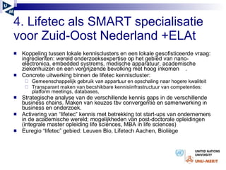 4. Lifetec als SMART specialisatie voor Zuid-Oost Nederland +ELAt Koppeling tussen lokale kennisclusters en een lokale gesofisticeerde vraag: ingredienten: wereld onderzoeksexpertise op het gebied van nano-electronica, embedded systrems, medische apparatuur, academische ziekenhuizen en een vergrijzende bevolking met hoog inkomen  . Concrete uitwerking binnen de lifetec kenniscluster:  Gemeenschappelijk gebruik van appartuur en opschaling naar hogere kwaliteit Transparant maken van becshikbare kennisiinfrastructuur van competenties: platform meetings, databases,  Strategische analyse van de verschillende kennis gaps in de verschillende business chains. Maken van keuzes tbv convergentie en samenwerking in business en onderzoek. Activering van “lifetec” kennis met betrekking tot start-ups van ondernemers in de academische wereld; mogelijkheden van post-doctorale opleidingen (integrale master opleiding life sciences, MBA in life sciences)  Euregio “lifetec” gebied: Leuven Bio, Lifetech Aachen, Bioli è ge 