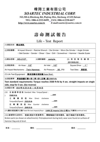 暐翔工業有限公司
                           SOARTEC INDUSTRIAL CORP.
                    NO.288-6,Minsheng Rd.,Wufeng Dist.,Taichung 41349,Taiwan
                           TEL:+886-4-2333-0499　 FAX:+886-4-2330-6617
                   http://www.soartec.com.tw    E-mail:soartec@soartec.com.tw




                                      壽命測試報告
                                         Life – Test Report
(1)測試目的：樣品測試

(2)測試機種： ■ Impact Wrench □ Ratchet Wrench □ Die Grinder □ Micro Die Grinder □ Angle Grinder
                   □ Belt Sander □ Sander □ Shear □ Saw □ Drill □ Screwdriver □ Hammer □ Needle Scaler


(3)產品型號：_WS-212T_                       (4)鐳射編號： sample                    (5) 測 試 報 告 編 號 ： _
                                                                           _201302L02 _
(6)測試規格：           Air Hose： 1/2”                  Air Inlet： 1/2”             Square Drive：   1 ”

Air Impact Mechanisms： Twin Hammer                 Air Prwssure： 90 PSI        Test Sites： 測試室

(7) Life Test Equipment： 簡易型壽命測試機 (Auto Test)

(8)測試標準： 單邊連續打擊 4 秒 / 停 3 秒 ( 反轉 ) 達 2500 ft-lb
Test standard requirements: Torque reaches 2500 ft-lb by 4 sec. straight impacts on single
side, stop for 3 sec. (Go reverse)
(9)測試日期：2013 年 01 月 25 日 ～ 02 月 06 日

(10   目 錄 標 準 規 格 Standard Max Torque/Speed :
)     2500.ft-lb                                            .rpm

      正    轉       實   測   值    Max    Direct   clockwise
      Torque(8s)/Speed : 2523.ft-lb                          .rpm

      反 轉 實 測 值                Max    Counter   clockwise
      Torque(5s)/Speed : 2649.ft-lb                           .rpm

(11)壽命測試總計次數 Total life test impacts/hour：11893 次 impacts/ 20.6 小時 hr (可續測)(continual test)

(12) 損壞零件(如附件)： 插銷(測試中更換零件)，傳動軸鎚打面有磨耗、鎚打塊鎚打面有磨耗。
Broken parts (as shown on attachments): Pin(replacement during test), wear scars found on surfaces of
Hammer Dog and of Anvil.


    核准：                          審核：                                            製表：
 