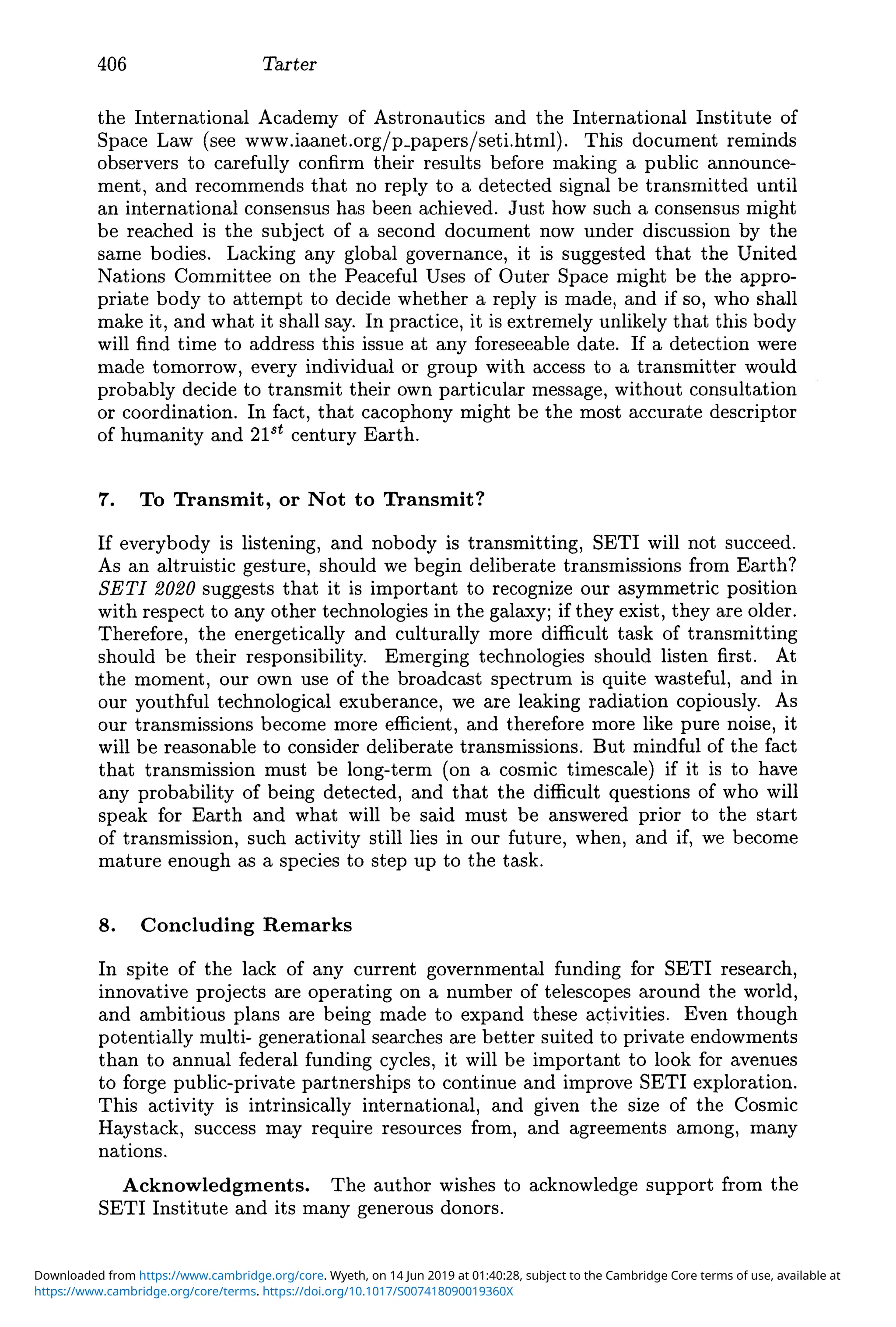 406 Tarter
the International Academy of Astronautics and the International Institute of
Space Law (see www.iaanet.org/p_papers/seti.html).This document reminds
observers to carefully confirm their results before making a public announce-
ment, and recommends that no reply to a detected signal be transmitted until
an international consensus has been achieved. Just how such a consensus might
be reached is the subject of a second document now under discussion by the
same bodies. Lacking any global governance, it is suggested that the United
Nations Committee on the Peaceful Uses of Outer Space might be the appro-
priate body to attempt to decide whether a reply is made, and if so, who shall
make it, and what it shall say. In practice, it is extremely unlikely that this body
will find time to address this issue at any foreseeable date. If a detection were
made tomorrow, every individual or group with access to a transmitter would
probably decide to transmit their own particular message, without consultation
or coordination. In fact, that cacophony might be the most accurate descriptor
of humanity and 21st century Earth.
7. To Transmit, or Not to Transmit?
If everybody is listening, and nobody is transmitting, SETI will not succeed.
As an altruistic gesture, should we begin deliberate transmissions from Earth?
SETI 2020 suggests that it is important to recognize our asymmetric position
with respect to any other technologies in the galaxy; if they exist, they are older.
Therefore, the energetically and culturally more difficult task of transmitting
should be their responsibility. Emerging technologies should listen first. At
the moment, our own use of the broadcast spectrum is quite wasteful, and in
our youthful technological exuberance, we are leaking radiation copiously. As
our transmissions become more efficient, and therefore more like pure noise, it
will be reasonable to consider deliberate transmissions. But mindful of the fact
that transmission must be long-term (on a cosmic timescale) if it is to have
any probability of being detected, and that the difficult questions of who will
speak for Earth and what will be said must be answered prior to the start
of transmission, such activity still lies in our future, when, and if, we become
mature enough as a species to step up to the task.
8. Concluding Remarks
In spite of the lack of any current governmental funding for SETI research,
innovative projects are operating on a number of telescopes around the world,
and ambitious plans are being made to expand these activities. Even though
potentially multi- generational searches are better suited to private endowments
than to annual federal funding cycles, it will be important to look for avenues
to forge public-private partnerships to continue and improve SETI exploration.
This activity is intrinsically international, and given the size of the Cosmic
Haystack, success may require resources from, and agreements among, many
nations.
Acknowledgments. The author wishes to acknowledge support from the
SETI Institute and its many generous donors.
https://www.cambridge.org/core/terms. https://doi.org/10.1017/S007418090019360X
Downloaded from https://www.cambridge.org/core. Wyeth, on 14 Jun 2019 at 01:40:28, subject to the Cambridge Core terms of use, available at
 