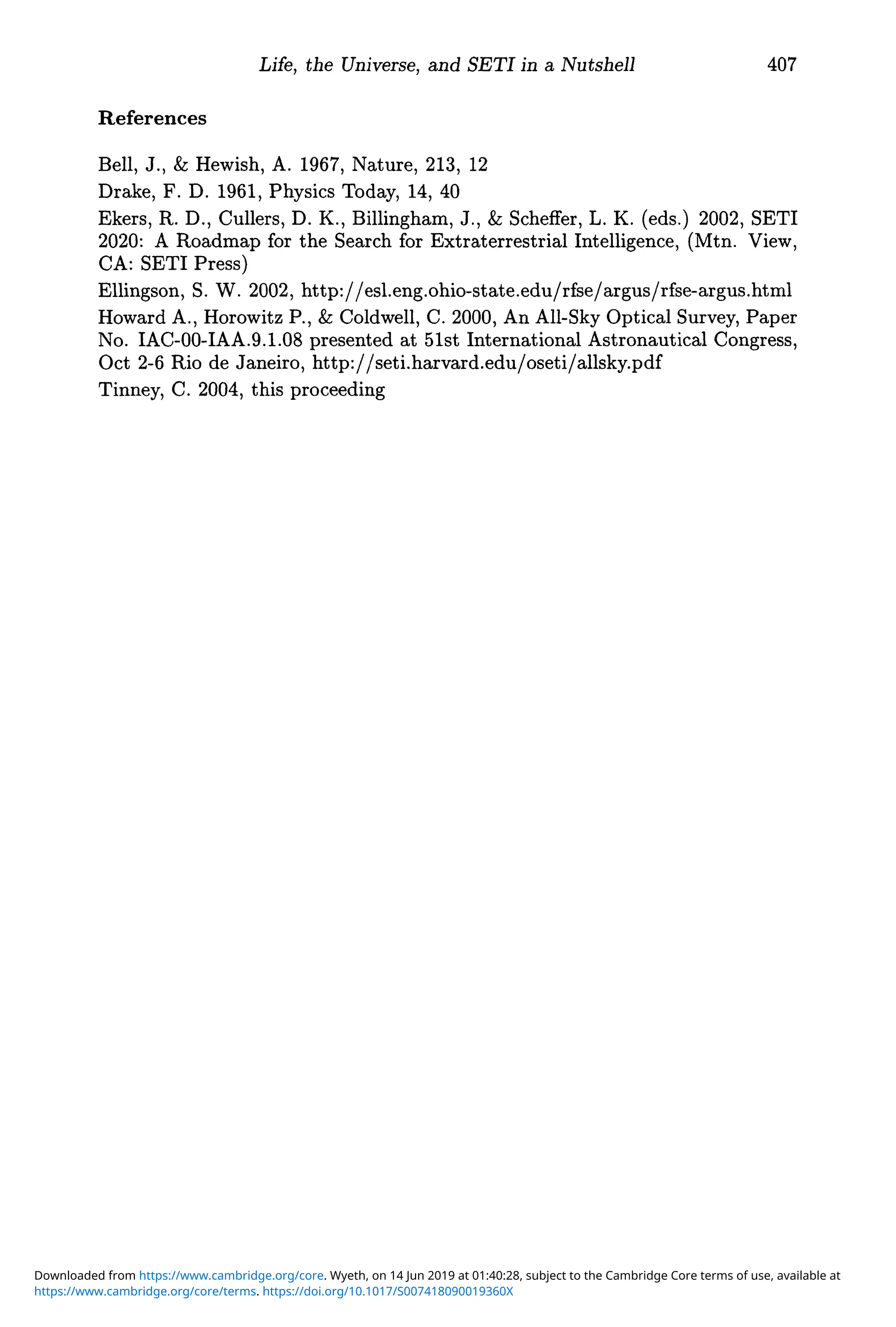 References
Life, the Universe, and SETI in a Nutshell 407
Bell, J., & Hewish, A. 1967, Nature, 213, 12
Drake, F. D. 1961, Physics Today, 14, 40
Ekers, R. D., Cullers, D. K., Billingham, J., & Scheffer, L. K. (eds.) 2002, SETI
2020: A Roadmap for the Search for Extraterrestrial Intelligence, (Mtn. View,
CA: SETI Press)
Ellingson, S. W. 2002, http://esl.eng.ohio-state.edu/rfse/argus/rfse-argus.html
Howard A., Horowitz P., & Coldwell, C. 2000, An All-Sky Optical Survey, Paper
No. IAC-00-IAA.9.1.08 presented at 51st International Astronautical Congress,
Oct 2-6 Rio de Janeiro, http://setLharvard.edu/oseti/allsky.pdf
Tinney, C. 2004, this proceeding
https://www.cambridge.org/core/terms. https://doi.org/10.1017/S007418090019360X
Downloaded from https://www.cambridge.org/core. Wyeth, on 14 Jun 2019 at 01:40:28, subject to the Cambridge Core terms of use, available at
 