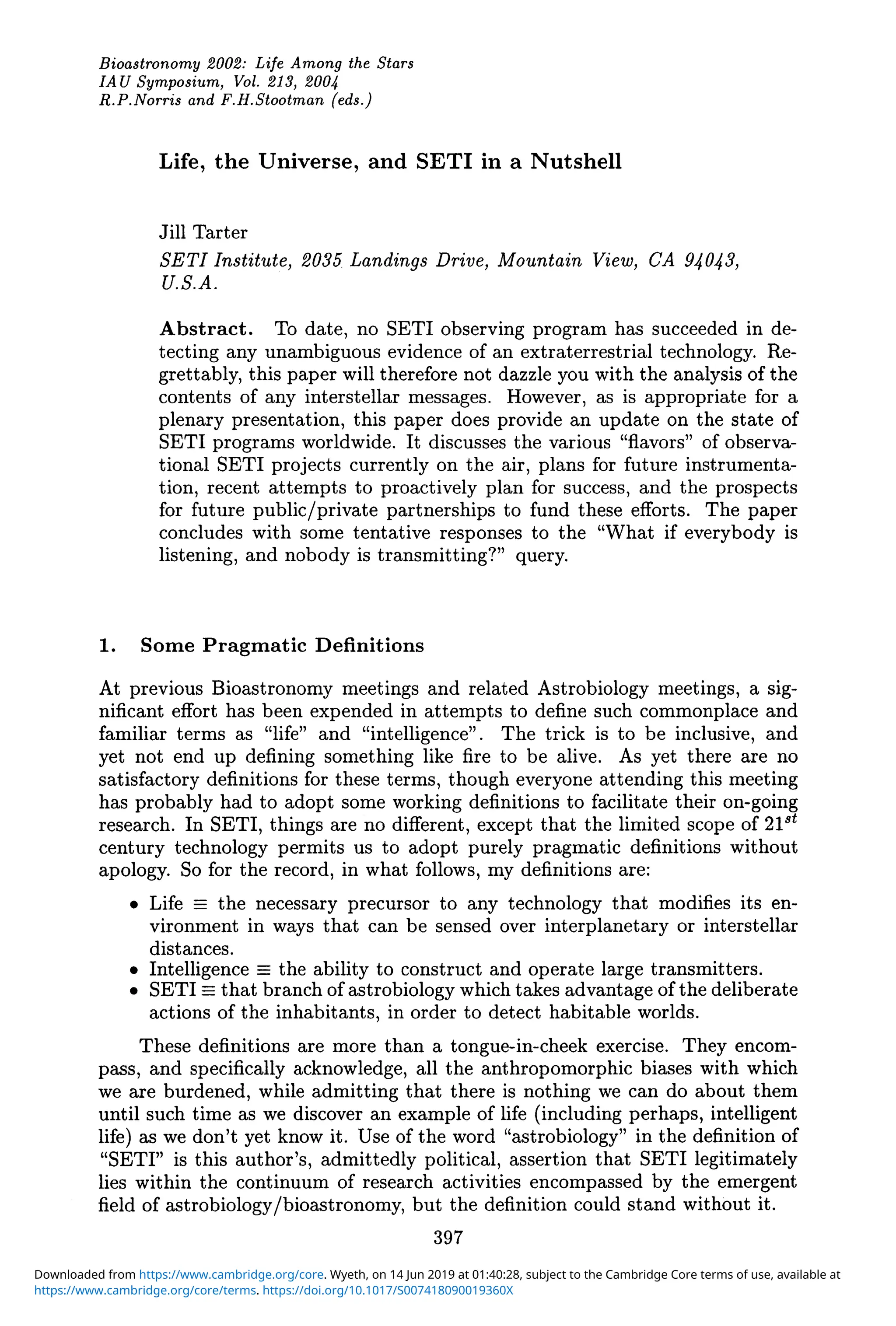Bioastronomy 2002: Life Amony the Stars
IAU Symposium, Vol. 213, 2004
R.P.Norris and F.H.Stootman (eds.)
Life, the Universe, and SETI in a Nutshell
Jill Tarter
SETI Institute, 2035 Landings Drive, Mountain View, CA 94043,
U.S.A.
Abstract. To date, no SETI observing program has succeeded in de-
tecting any unambiguous evidence of an extraterrestrial technology. Re-
grettably, this paper will therefore not dazzle you with the analysis of the
contents of any interstellar messages. However, as is appropriate for a
plenary presentation, this paper does provide an update on the state of
SETI programs worldwide. It discusses the various "flavors" of observa-
tional SETI projects currently on the air, plans for future instrumenta-
tion, recent attempts to proactively plan for success, and the prospects
for future public/private partnerships to fund these efforts. The paper
concludes with some tentative responses to the "What if everybody is
listening, and nobody is transmitting?" query.
1. Some Pragmatic Definitions
At previous Bioastronomy meetings and related Astrobiology meetings, a sig-
nificant effort has been expended in attempts to define such commonplace and
familiar terms as "life" and "intelligence". The trick is to be inclusive, and
yet not end up defining something like fire to be alive. As yet there are no
satisfactory definitions for these terms, though everyone attending this meeting
has probably had to adopt some working definitions to facilitate their on-going
research. In SETI, things are no different, except that the limited scope of 21st
century technology permits us to adopt purely pragmatic definitions without
apology. So for the record, in what follows, my definitions are:
• Life == the necessary precursor to any technology that modifies its en-
vironment in ways that can be sensed over interplanetary or interstellar
distances.
• Intelligence == the ability to construct and operate large transmitters.
• SETI == that branch of astrobiology which takes advantage of the deliberate
actions of the inhabitants, in order to detect habitable worlds.
These definitions are more than a tongue-in-cheek exercise. They encom-
pass, and specifically acknowledge, all the anthropomorphic biases with which
we are burdened, while admitting that there is nothing we can do about them
until such time as we discover an example of life (including perhaps, intelligent
life) as we don't yet know it. Use of the word "astrobiology" in the definition of
"SETI" is this author's, admittedly political, assertion that SETI legitimately
lies within the continuum of research activities encompassed by the emergent
field of astrobiology/bioastronomy, but the definition could stand without it.
397
https://www.cambridge.org/core/terms. https://doi.org/10.1017/S007418090019360X
Downloaded from https://www.cambridge.org/core. Wyeth, on 14 Jun 2019 at 01:40:28, subject to the Cambridge Core terms of use, available at
 