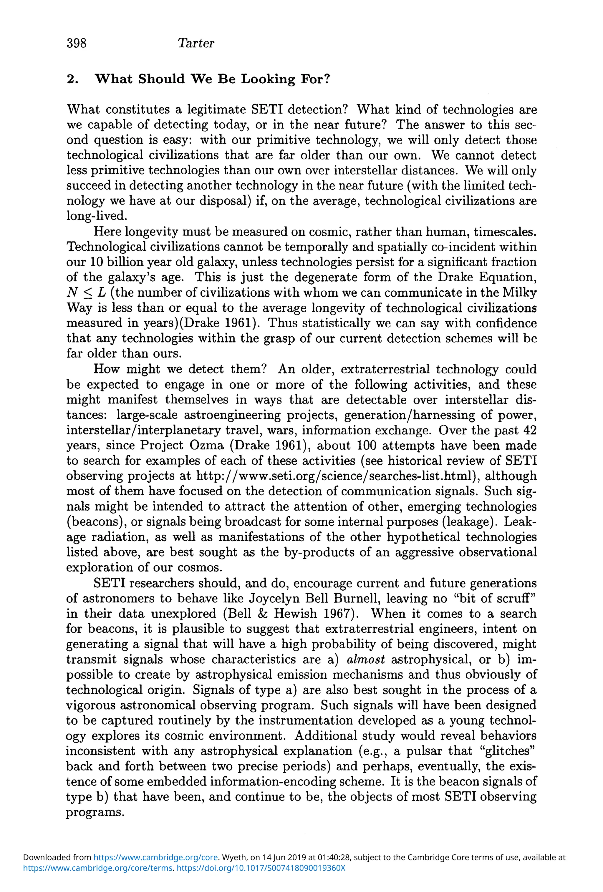 398 Tarter
2. What Should We Be Looking For?
What constitutes a legitimate SETI detection? What kind of technologies are
we capable of detecting today, or in the near future? The answer to this sec-
ond question is easy: with our primitive technology, we will only detect those
technological civilizations that are far older than our own. We cannot detect
less primitive technologies than our own over interstellar distances. We will only
succeed in detecting another technology in the near future (with the limited tech-
nology we have at our disposal) if, on the average, technological civilizations are
long-lived.
Here longevity must be measured on cosmic, rather than human, timescales.
Technological civilizations cannot be temporally and spatially co-incident within
our 10 billion year old galaxy, unless technologies persist for a significant fraction
of the galaxy's age. This is just the degenerate form of the Drake Equation,
N ::; L (the number of civilizations with whom we can communicate in the Milky
Way is less than or equal to the average longevity of technological civilizations
measured in years)(Drake 1961). Thus statistically we can say with confidence
that any technologies within the grasp of our current detection schemes will be
far older than ours.
How might we detect them? An older, extraterrestrial technology could
be expected to engage in one or more of the following activities, and these
might manifest themselves in ways that are detectable over interstellar dis-
tances: large-scale astroengineering projects, generation/harnessing of power,
interstellar/interplanetary travel, wars, information exchange. Over the past 42
years, since Project Ozma (Drake 1961), about 100 attempts have been made
to search for examples of each of these activities (see historical review of SETI
observing projects at http://www.setLorg/science/searches-list.html), although
most of them have focused on the detection of communication signals. Such sig-
nals might be intended to attract the attention of other, emerging technologies
(beacons), or signals being broadcast for some internal purposes (leakage). Leak-
age radiation, as well as manifestations of the other hypothetical technologies
listed above, are best sought as the by-products of an aggressive observational
exploration of our cosmos.
SETI researchers should, and do, encourage current and future generations
of astronomers to behave like Joycelyn Bell Burnell, leaving no "bit of scruff"
in their data unexplored (Bell & Hewish 1967). When it comes to a search
for beacons, it is plausible to suggest that extraterrestrial engineers, intent on
generating a signal that will have a high probability of being discovered, might
transmit signals whose characteristics are a) almost astrophysical, or b) im-
possible to create by astrophysical emission mechanisms and thus obviously of
technological origin. Signals of type a) are also best sought in the process of a
vigorous astronomical observing program. Such signals will have been designed
to be captured routinely by the instrumentation developed as a young technol-
ogy explores its cosmic environment. Additional study would reveal behaviors
inconsistent with any astrophysical explanation (e.g., a pulsar that "glitches"
back and forth between two precise periods) and perhaps, eventually, the exis-
tence of some embedded information-encoding scheme. It is the beacon signals of
type b) that have been, and continue to be, the objects of most SETI observing
programs.
https://www.cambridge.org/core/terms. https://doi.org/10.1017/S007418090019360X
Downloaded from https://www.cambridge.org/core. Wyeth, on 14 Jun 2019 at 01:40:28, subject to the Cambridge Core terms of use, available at
 
