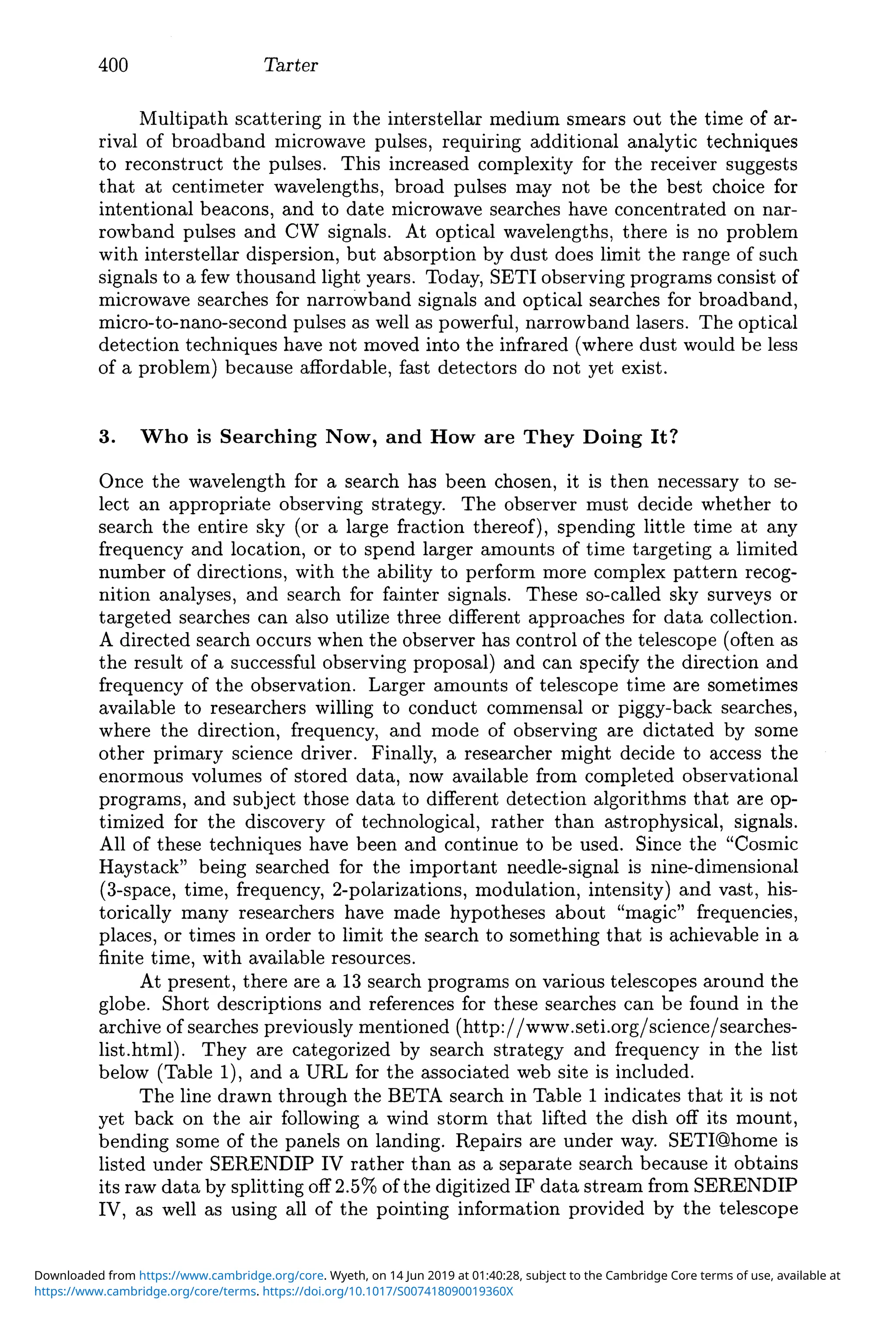 400 Tarter
Multipath scattering in the interstellar medium smears out the time of ar-
rival of broadband microwave pulses, requiring additional analytic techniques
to reconstruct the pulses. This increased complexity for the receiver suggests
that at centimeter wavelengths, broad pulses may not be the best choice for
intentional beacons, and to date microwave searches have concentrated on nar-
rowband pulses and CW signals. At optical wavelengths, there is no problem
with interstellar dispersion, but absorption by dust does limit the range of such
signals to a few thousand light years. Today, SETI observing programs consist of
microwave searches for narrowband signals and optical searches for broadband,
micro-to-nano-second pulses as well as powerful, narrowband lasers. The optical
detection techniques have not moved into the infrared (where dust would be less
of a problem) because affordable, fast detectors do not yet exist.
3. "Who is Searching Now, and How are They Doing It?
Once the wavelength for a search has been chosen, it is then necessary to se-
lect an appropriate observing strategy. The observer must decide whether to
search the entire sky (or a large fraction thereof), spending little time at any
frequency and location, or to spend larger amounts of time targeting a limited
number of directions, with the ability to perform more complex pattern recog-
nition analyses, and search for fainter signals. These so-called sky surveys or
targeted searches can also utilize three different approaches for data collection.
A directed search occurs when the observer has control of the telescope (often as
the result of a successful observing proposal) and can specify the direction and
frequency of the observation. Larger amounts of telescope time are sometimes
available to researchers willing to conduct commensal or piggy-back searches,
where the direction, frequency, and mode of observing are dictated by some
other primary science driver. Finally, a researcher might decide to access the
enormous volumes of stored data, now available from completed observational
programs, and subject those data to different detection algorithms that are op-
timized for the discovery of technological, rather than astrophysical, signals.
All of these techniques have been and continue to be used. Since the "Cosmic
Haystack" being searched for the important needle-signal is nine-dimensional
(3-space, time, frequency, 2-polarizations, modulation, intensity) and vast, his-
torically many researchers have made hypotheses about "magic" frequencies,
places, or times in order to limit the search to something that is achievable in a
finite time, with available resources.
At present, there are a 13 search programs on various telescopes around the
globe. Short descriptions and references for these searches can be found in the
archive of searches previously mentioned (http:/ j www.seti.orgjscience/ searches-
list.html). They are categorized by search strategy and frequency in the list
below (Table 1), and a URL for the associated web site is included.
The line drawn through the BETA search in Table 1 indicates that it is not
yet back on the air following a wind storm that lifted the dish off its mount,
bending some of the panels on landing. Repairs are under way. SETI@home is
listed under SERENDIP IV rather than as a separate search because it obtains
its raw data by splitting off2.5% of the digitized IF data stream from SERENDIP
IV, as well as using all of the pointing information provided by the telescope
https://www.cambridge.org/core/terms. https://doi.org/10.1017/S007418090019360X
Downloaded from https://www.cambridge.org/core. Wyeth, on 14 Jun 2019 at 01:40:28, subject to the Cambridge Core terms of use, available at
 
