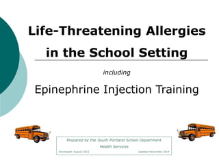 Life-Threatening Allergies 
in the School Setting 
including 
Epinephrine Injection Training 
Prepared by the South Portland School Department 
Health Services 
Developed- August 2011 Updated November 2014 
 