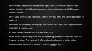 • I have made a photo album about human rights issues, depression, addiction and
suicide because I wanted to raise awarene...