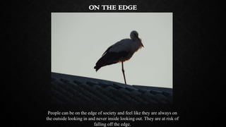 ON THE EDGE

People can be on the edge of society and feel like they are always on
the outside looking in and never inside...