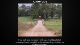 A WAY OUT

If we look hard enough we will see a road back to full
citizenship. It may be uphill at the start but all good ...