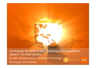 Life through the small screen: mobilising online qualitative
research via smart phones
Ian Ralph, Divisional Director, GfK Business & Technology
Steve August, CEO, Revelation
 