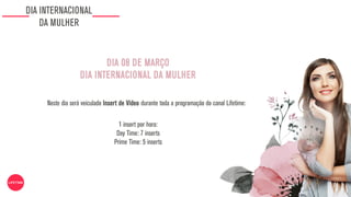 DIA INTERNACIONAL
DA MULHER
1 insert por hora:
Day Time: 7 inserts
Prime Time: 5 inserts
DIA 08 DE MARÇO
DIA INTERNACIONAL DA MULHER
Neste dia será veiculado Insert de Vídeo durante toda a programação do canal Lifetime:
 