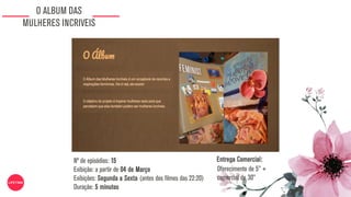 O ALBUM DAS
MULHERES INCRIVEIS
Nº de episódios: 15
Exibição: a partir de 04 de Março
Exibições: Segunda a Sexta (antes dos filmes das 22:20)
Duração: 5 minutos
Oferecimento de 5” +
comercial de 30”
Entrega Comercial:
 