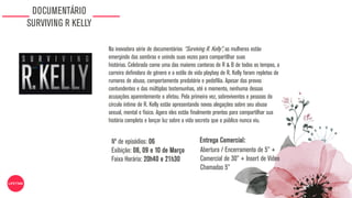 DOCUMENTÁRIO
SURVIVING R KELLY
Na inovadora série de documentários “Surviving R. Kelly”, as mulheres estão
emergindo das sombras e unindo suas vozes para compartilhar suas
histórias. Celebrada como uma das maiores cantoras de R & B de todos os tempos, a
carreira definidora de gênero e o estilo de vida playboy de R. Kelly foram repletos de
rumores de abuso, comportamento predatório e pedofilia. Apesar das provas
contundentes e das múltiplas testemunhas, até o momento, nenhuma dessas
acusações aparentemente o afetou. Pela primeira vez, sobreviventes e pessoas do
círculo íntimo de R. Kelly estão apresentando novas alegações sobre seu abuso
sexual, mental e físico. Agora eles estão finalmente prontos para compartilhar sua
história completa e lançar luz sobre a vida secreta que o público nunca viu.
Nº de episódios: 06
Exibição: 08, 09 e 10 de Março
Faixa Horária: 20h40 e 21h30
Abertura / Encerramento de 5” +
Comercial de 30” + Insert de Vídeo
Chamadas 5”
Entrega Comercial:
 