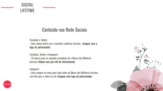 DIGITAL
LIFETIME
Facebook e Twitter:
- Uma notícia diária com a temática mulheres incríveis. Imagem com o
logo do patrocinador.
Facebook, Twitter e Instagram:
- 15 teasers para as cápsulas completas de o Álbum das Mulheres
Incríveis. Videos com pre-roll de oferecimento.
Instagram:
- Uma imagem no story para cada vídeo do Álbum das Mulheres Incríveis,
com link para o vídeo no site. Imagem com logo do patrocinador.
Conteúdo nas Rede Sociais
 