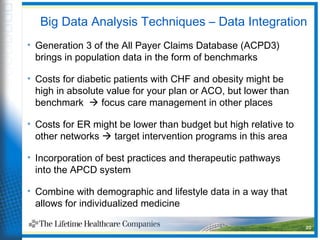 Big Data Analysis Techniques – Data Integration
• Generation 3 of the All Payer Claims Database (ACPD3)
brings in population data in the form of benchmarks
• Costs for diabetic patients with CHF and obesity might be
high in absolute value for your plan or ACO, but lower than
benchmark  focus care management in other places
• Costs for ER might be lower than budget but high relative to
other networks  target intervention programs in this area
• Incorporation of best practices and therapeutic pathways
into the APCD system
• Combine with demographic and lifestyle data in a way that
allows for individualized medicine
20
 