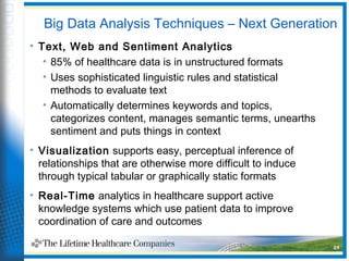 Big Data Analysis Techniques – Next Generation
• Text, Web and Sentiment Analytics
• 85% of healthcare data is in unstructured formats
• Uses sophisticated linguistic rules and statistical
methods to evaluate text
• Automatically determines keywords and topics,
categorizes content, manages semantic terms, unearths
sentiment and puts things in context
• Visualization supports easy, perceptual inference of
relationships that are otherwise more difficult to induce
through typical tabular or graphically static formats
• Real-Time analytics in healthcare support active
knowledge systems which use patient data to improve
coordination of care and outcomes
24
 