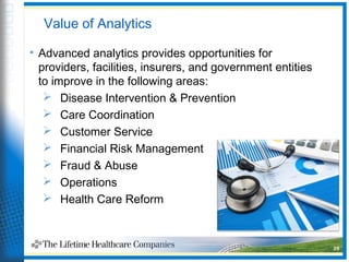 Value of Analytics
• Advanced analytics provides opportunities for
providers, facilities, insurers, and government entities
to improve in the following areas:
 Disease Intervention & Prevention
 Care Coordination
 Customer Service
 Financial Risk Management
 Fraud & Abuse
 Operations
 Health Care Reform
26
 