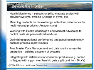Beyond the Frontier
• Health Monitoring – sensors on pills, integrate scales with
provider systems, swiping ID cards at gyms, etc.
• Matching products on the exchange with other preferences for
health-related products (Amazon-style)
• Working with Health Concierge’s and Medical Advocates to
control costs via personalized medicine
• Optimizing operational performance and adopting technology-
enabled process improvements
• True Master Data Management and data quality across the
enterprise – building a system of systems
• Integrating with databases for consumer products (e.g. person
is flagged with a gym membership gets a gift card from Dick’s)
29
 