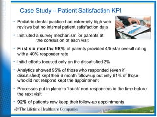 Case Study – Patient Satisfaction KPI
• Pediatric dental practice had extremely high web
reviews but no internal patient satisfaction data
• Instituted a survey mechanism for parents at
the conclusion of each visit
• First six months 98% of parents provided 4/5-star overall rating
with a 40% responder rate
• Initial efforts focused only on the dissatisfied 2%
• Analytics showed 95% of those who responded (even if
dissatisfied) kept their 6 month follow-up but only 61% of those
who did not respond kept the appointment
• Processes put in place to ‘touch’ non-responders in the time before
the next visit
• 92% of patients now keep their follow-up appointments
30
 