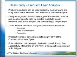 Case Study – Frequent Flyer Analysis
• Predictive modeling can be used to identify members who are
likely to utilize the ER more than three times per calendar year
• Using demographic, medical claims, pharmacy claims, product
and member-specific data we created models to identify
members who are at a higher risk of becoming a frequent flyer
• Three different advanced analytics models were developed
• Concurrent
• Same-year Intervention
• Prospective
• Prospective model correctly predicts roughly 69% of the
Commercial frequent flyers
• Potential claim cost savings to the health plan (ER only) from
successfully intervening on only 10% of true positives estimated
at $1.5M/year
   31
 