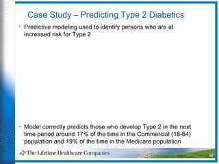 Case Study – Predicting Type 2 Diabetics
• Predictive modeling used to identify persons who are at
increased risk for Type 2
• Model correctly predicts those who develop Type 2 in the next
time period around 17% of the time in the Commercial (18-64)
population and 19% of the time in the Medicare population
32
 