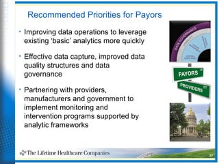 Recommended Priorities for Payors
• Improving data operations to leverage
existing ‘basic’ analytics more quickly
• Effective data capture, improved data
quality structures and data
governance
• Partnering with providers,
manufacturers and government to
implement monitoring and
intervention programs supported by
analytic frameworks
37
 