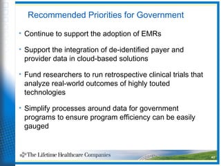 Recommended Priorities for Government
• Continue to support the adoption of EMRs
• Support the integration of de-identified payer and
provider data in cloud-based solutions
• Fund researchers to run retrospective clinical trials that
analyze real-world outcomes of highly touted
technologies
• Simplify processes around data for government
programs to ensure program efficiency can be easily
gauged
40
 