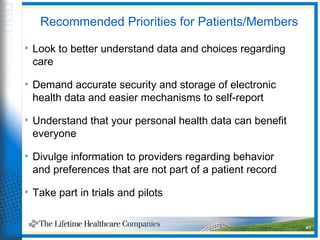 Recommended Priorities for Patients/Members
• Look to better understand data and choices regarding
care
• Demand accurate security and storage of electronic
health data and easier mechanisms to self-report
• Understand that your personal health data can benefit
everyone
• Divulge information to providers regarding behavior
and preferences that are not part of a patient record
• Take part in trials and pilots
41
 