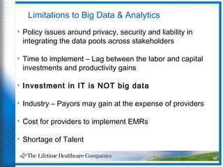 Limitations to Big Data & Analytics
• Policy issues around privacy, security and liability in
integrating the data pools across stakeholders
• Time to implement – Lag between the labor and capital
investments and productivity gains
• Investment in IT is NOT big data
• Industry – Payors may gain at the expense of providers
• Cost for providers to implement EMRs
• Shortage of Talent
42
 