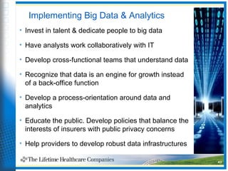 Implementing Big Data & Analytics
• Invest in talent & dedicate people to big data
• Have analysts work collaboratively with IT
• Develop cross-functional teams that understand data
• Recognize that data is an engine for growth instead
of a back-office function
• Develop a process-orientation around data and
analytics
• Educate the public. Develop policies that balance the
interests of insurers with public privacy concerns
• Help providers to develop robust data infrastructures
43
 
